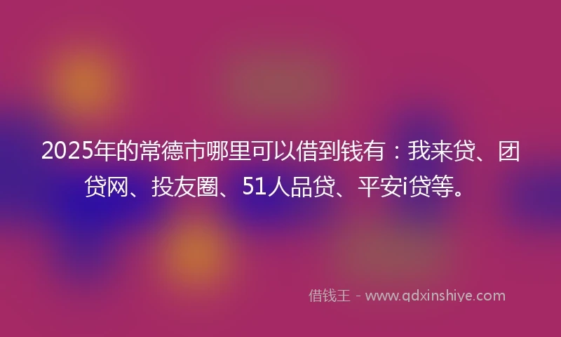 2025年的常德市哪里可以借到钱有：我来贷、团贷网、投友圈、51人品贷、平安i贷等。