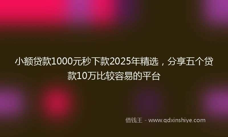 小额贷款1000元秒下款2025年精选，分享五个贷款10万比较容易的平台