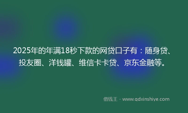 2025年的年满18秒下款的网贷口子有：随身贷、投友圈、洋钱罐、维信卡卡贷、京东金融等。