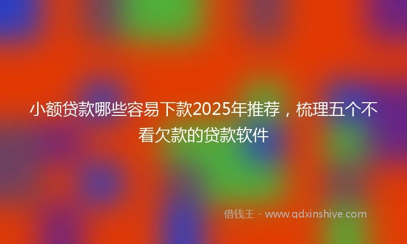小额贷款哪些容易下款2025年推荐，梳理五个不看欠款的贷款软件