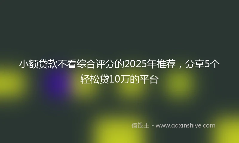 小额贷款不看综合评分的2025年推荐，分享5个轻松贷10万的平台