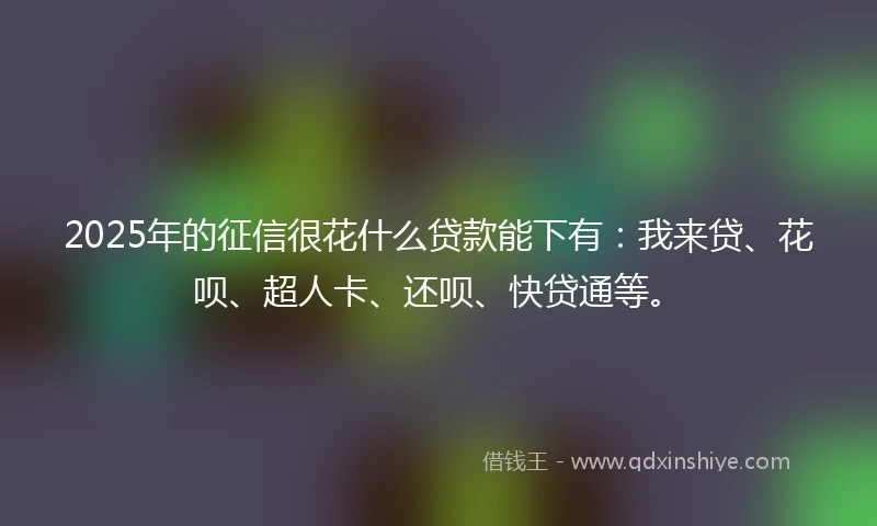 2025年的征信很花什么贷款能下有:我来贷、花呗、超人卡、还呗、快贷通等。