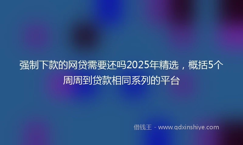 强制下款的网贷需要还吗2025年精选，概括5个周周到贷款相同系列的平台