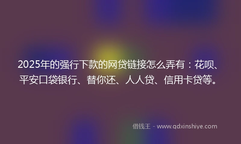 2025年的强行下款的网贷链接怎么弄有：花呗、平安口袋银行、替你还、人人贷、信用卡贷等。