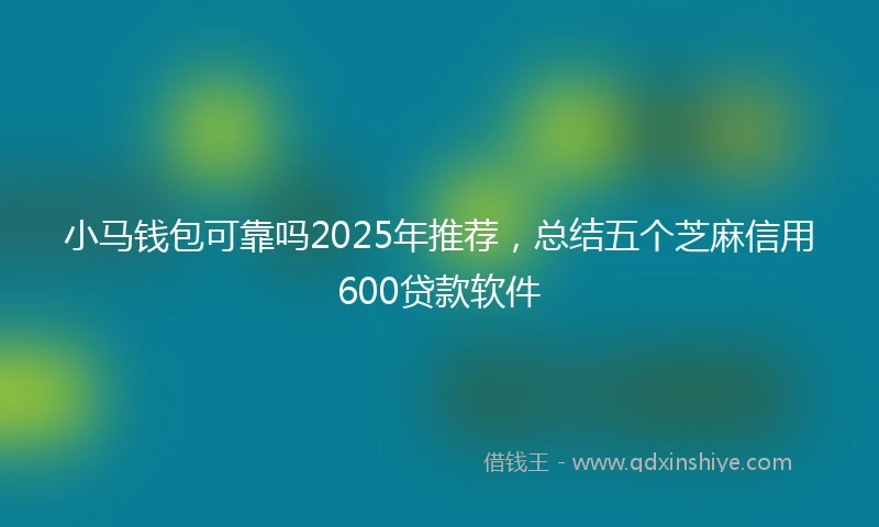 小马钱包可靠吗2025年推荐，总结五个芝麻信用600贷款软件