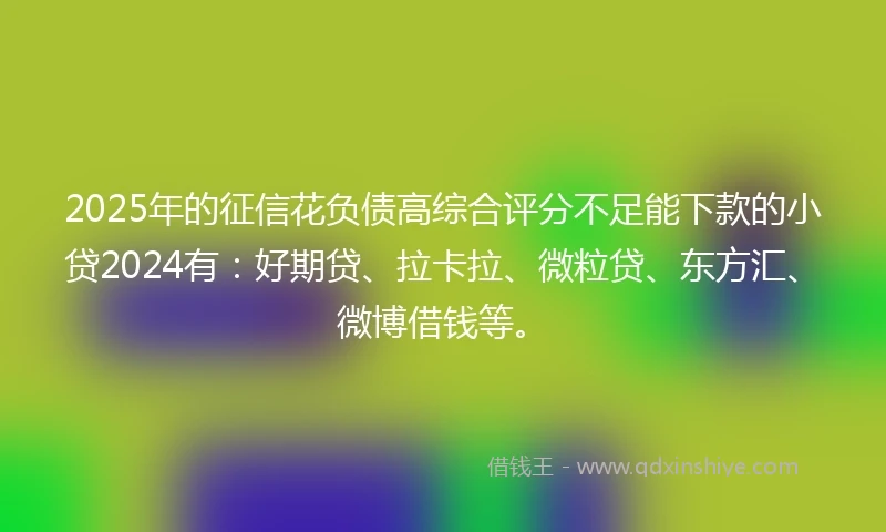 2025年的征信花负债高综合评分不足能下款的小贷2024有：好期贷、拉卡拉、微粒贷、东方汇、微博借钱等。