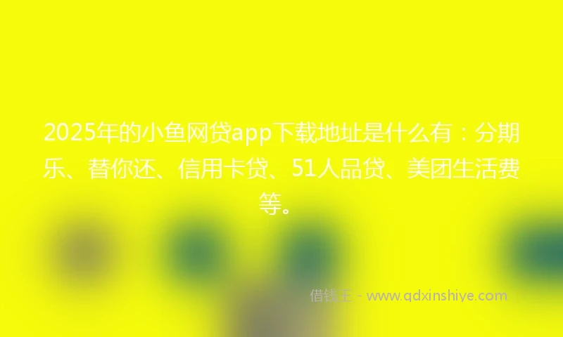 2025年的小鱼网贷app下载地址是什么有：分期乐、替你还、信用卡贷、51人品贷、美团生活费等。