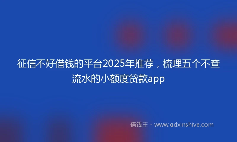 征信不好借钱的平台2025年推荐，梳理五个不查流水的小额度贷款app