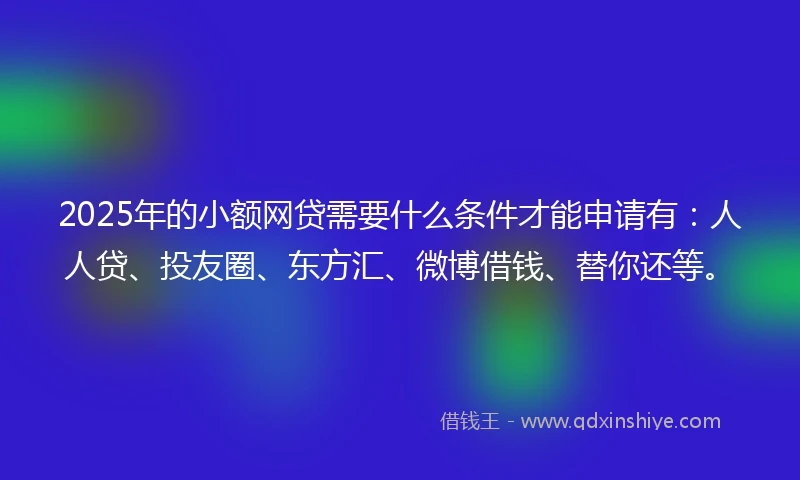 2025年的小额网贷需要什么条件才能申请有：人人贷、投友圈、东方汇、微博借钱、替你还等。