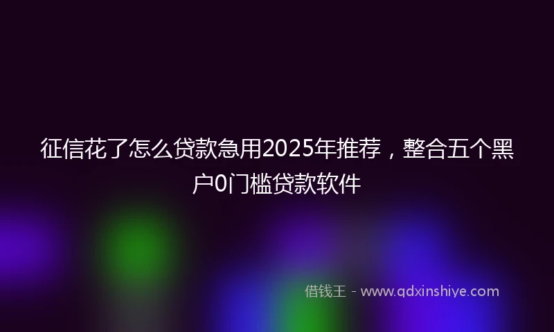 征信花了怎么贷款急用2025年推荐，整合五个黑户0门槛贷款软件