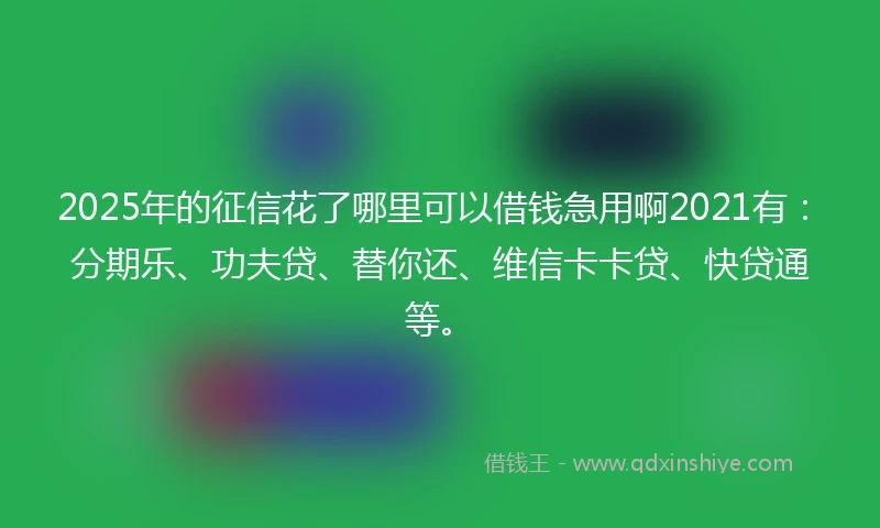 2025年的征信花了哪里可以借钱急用啊2021有：分期乐、功夫贷、替你还、维信卡卡贷、快贷通等。