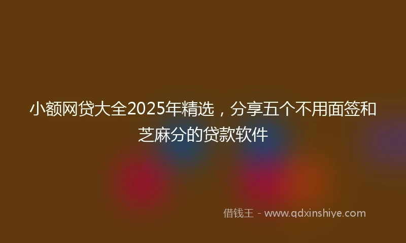 小额网贷大全2025年精选，分享五个不用面签和芝麻分的贷款软件