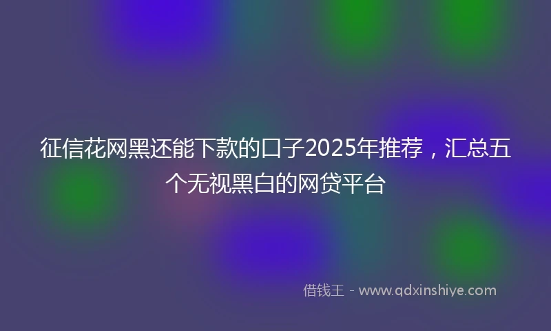 征信花网黑还能下款的口子2025年推荐，汇总五个无视黑白的网贷平台