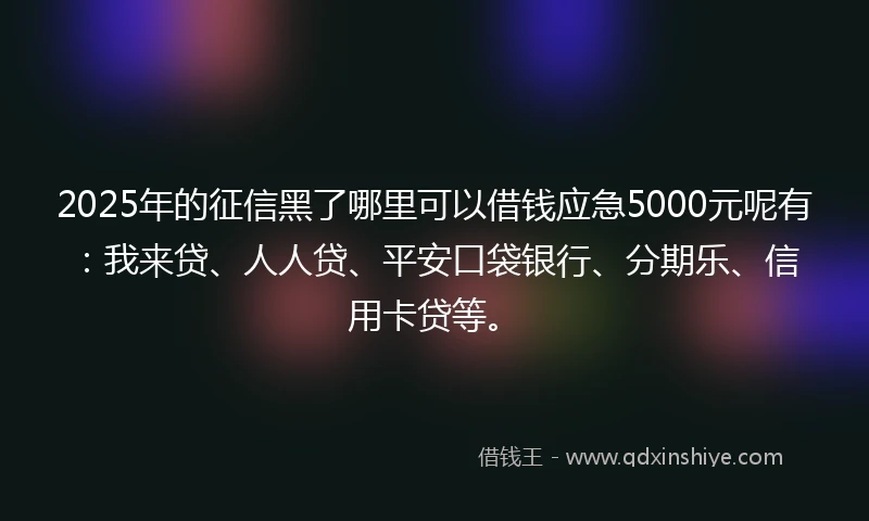2025年的征信黑了哪里可以借钱应急5000元呢有：我来贷、人人贷、平安口袋银行、分期乐、信用卡贷等。