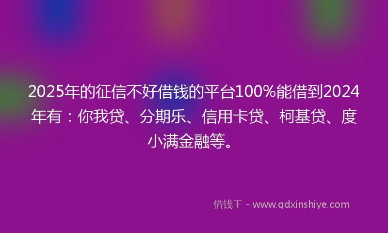 2025年的征信不好借钱的平台100%能借到2024年有:你我贷、分期乐、信用卡贷、柯基贷、度小满金融等。