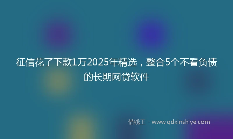征信花了下款1万2025年精选，整合5个不看负债的长期网贷软件
