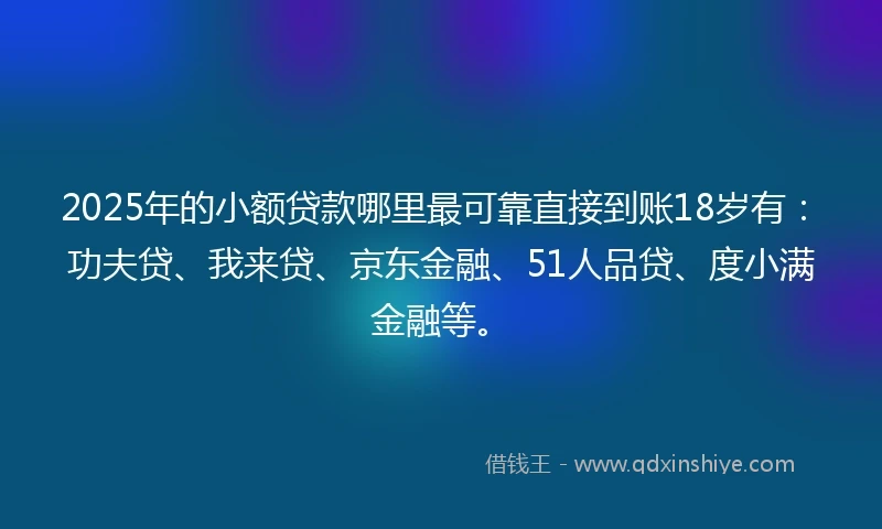 2025年的小额贷款哪里最可靠直接到账18岁有：功夫贷、我来贷、京东金融、51人品贷、度小满金融等。