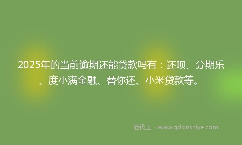 2025年的当前逾期还能贷款吗有：还呗、分期乐、度小满金融、替你还、小米贷款等。