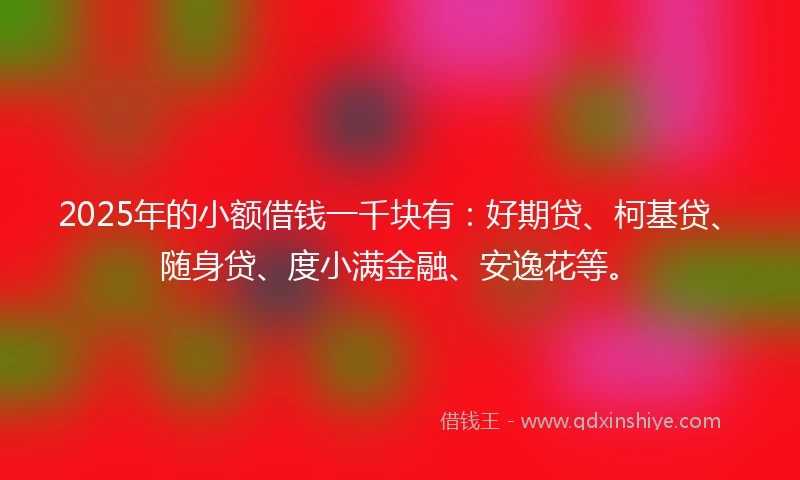 2025年的小额借钱一千块有：好期贷、柯基贷、随身贷、度小满金融、安逸花等。