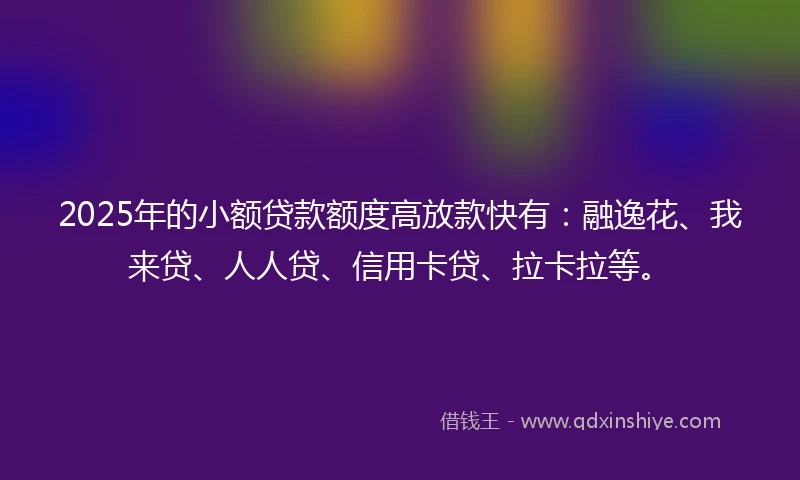2025年的小额贷款额度高放款快有：融逸花、我来贷、人人贷、信用卡贷、拉卡拉等。