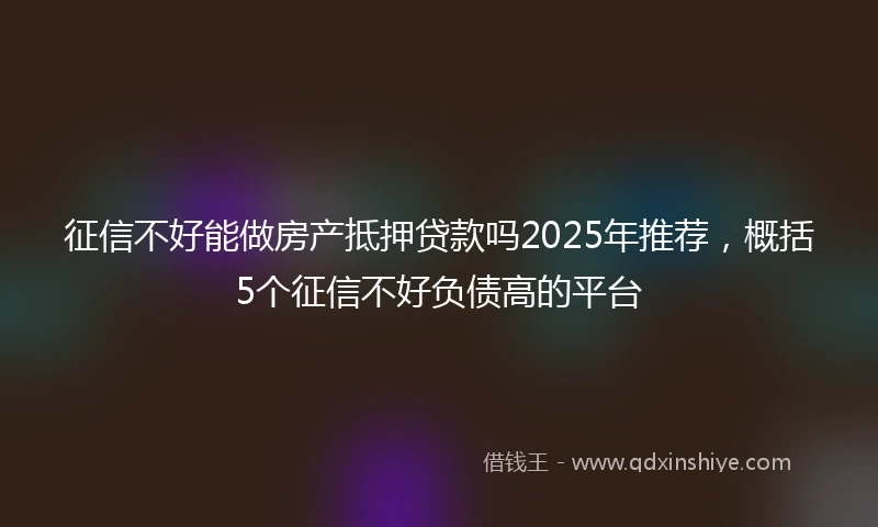征信不好能做房产抵押贷款吗2025年推荐，概括5个征信不好负债高的平台