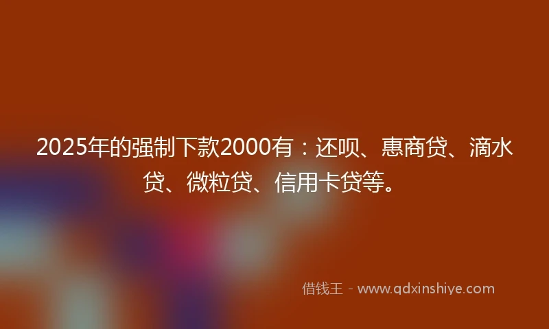 2025年的强制下款2000有：还呗、惠商贷、滴水贷、微粒贷、信用卡贷等。