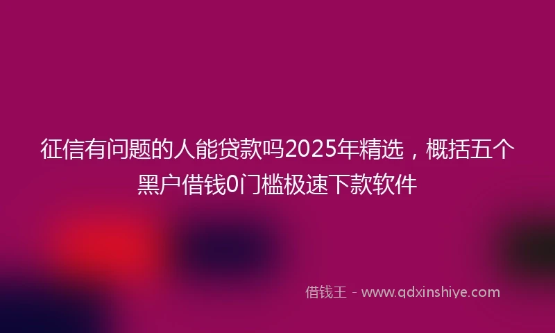 征信有问题的人能贷款吗2025年精选，概括五个黑户借钱0门槛极速下款软件
