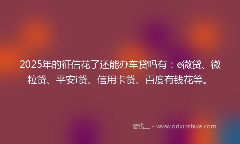 2025年的征信花了还能办车贷吗有：e微贷、微粒贷、平安i贷、信用卡贷、百度有钱花等。