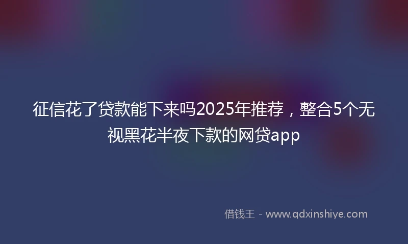 征信花了贷款能下来吗2025年推荐，整合5个无视黑花半夜下款的网贷app