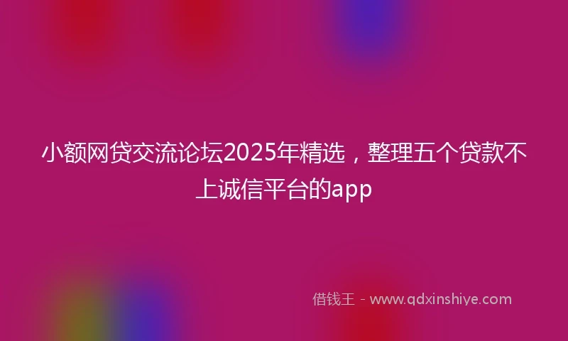 小额网贷交流论坛2025年精选，整理五个贷款不上诚信平台的app