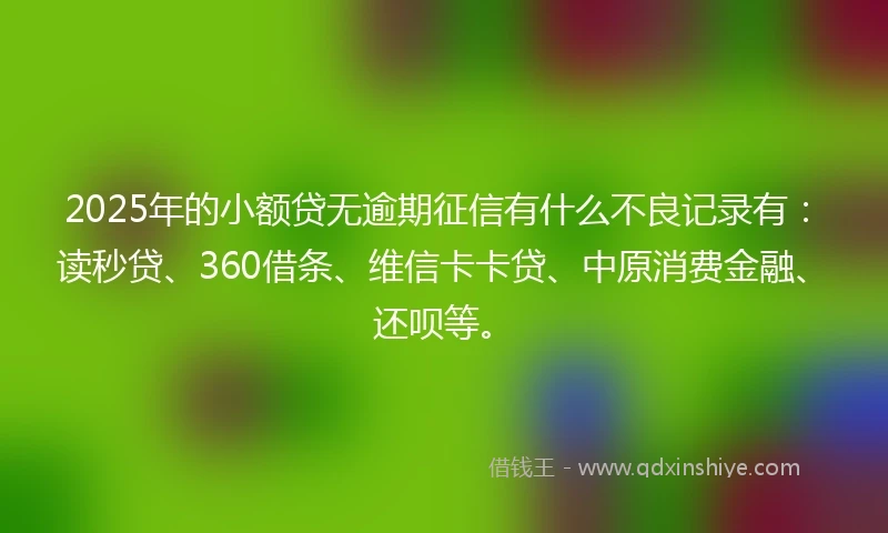 2025年的小额贷无逾期征信有什么不良记录有：读秒贷、360借条、维信卡卡贷、中原消费金融、还呗等。