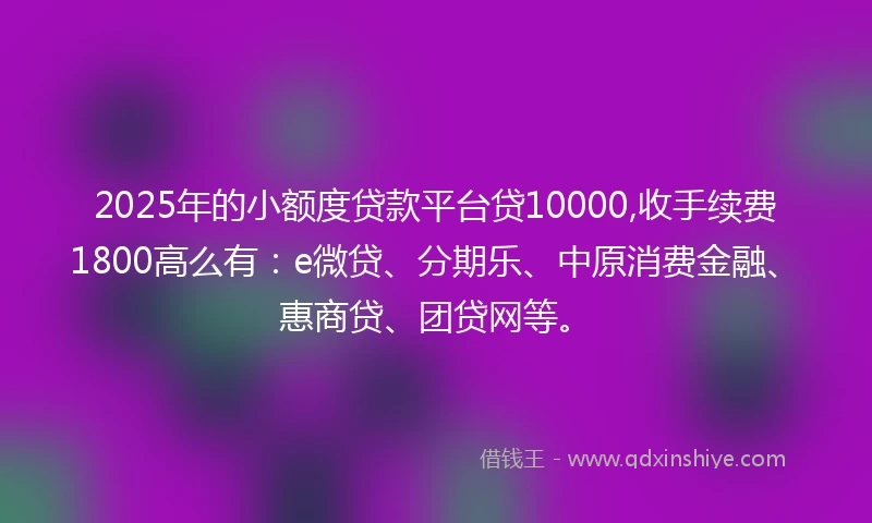 2025年的小额度贷款平台贷10000,收手续费1800高么有：e微贷、分期乐、中原消费金融、惠商贷、团贷网等。