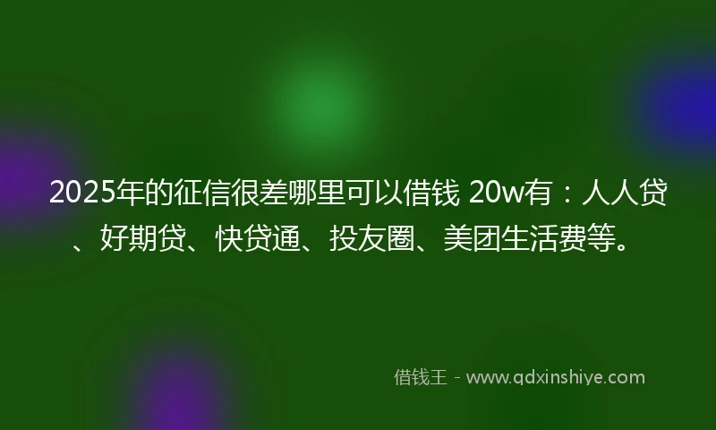 2025年的征信很差哪里可以借钱 20w有：人人贷、好期贷、快贷通、投友圈、美团生活费等。