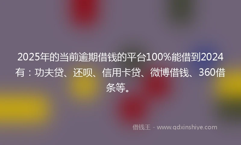 2025年的当前逾期借钱的平台100%能借到2024有：功夫贷、还呗、信用卡贷、微博借钱、360借条等。