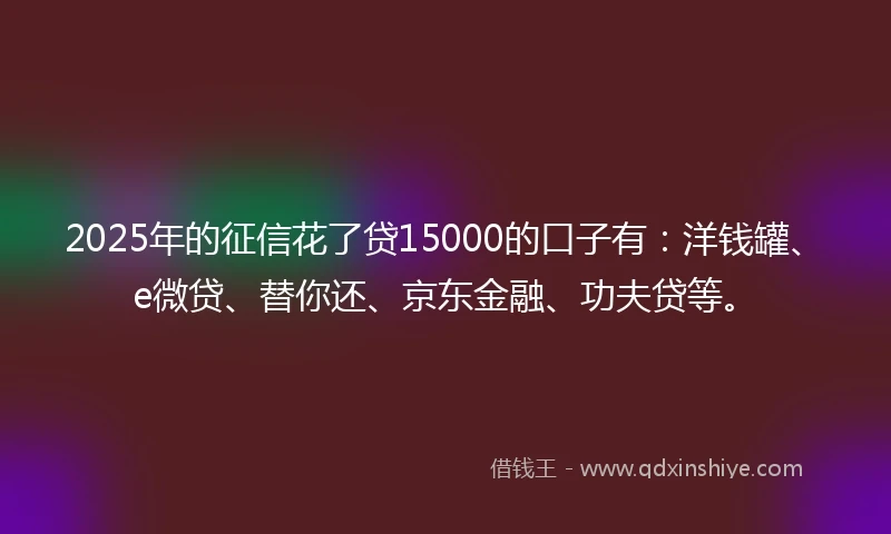 2025年的征信花了贷15000的口子有:洋钱罐、e微贷、替你还、京东金融、功夫贷等。