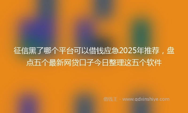 征信黑了哪个平台可以借钱应急2025年推荐，盘点五个最新网贷口子今日整理这五个软件