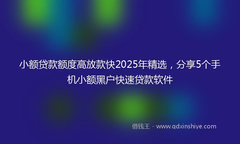 小额贷款额度高放款快2025年精选，分享5个手机小额黑户快速贷款软件