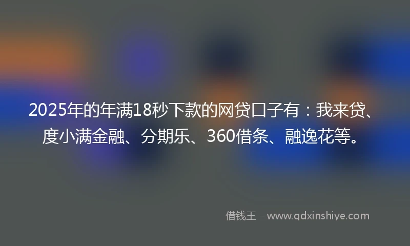 2025年的年满18秒下款的网贷口子有：我来贷、度小满金融、分期乐、360借条、融逸花等。