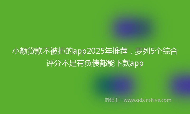小额贷款不被拒的app2025年推荐，罗列5个综合评分不足有负债都能下款app