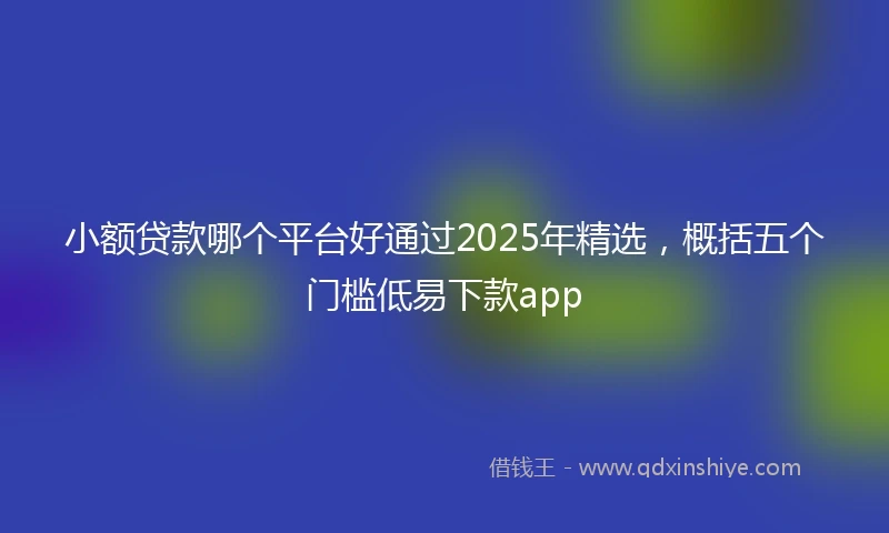 小额贷款哪个平台好通过2025年精选，概括五个门槛低易下款app