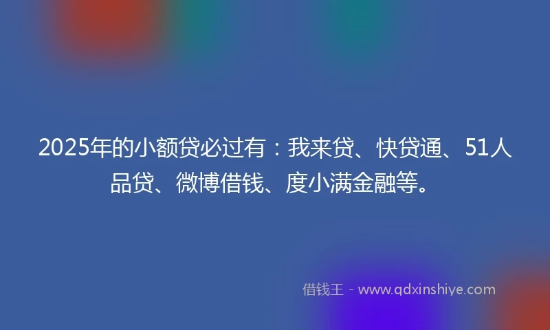 2025年的小额贷必过有：我来贷、快贷通、51人品贷、微博借钱、度小满金融等。