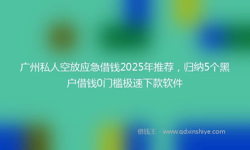 广州私人空放应急借钱2025年推荐，归纳5个黑户借钱0门槛极速下款软件