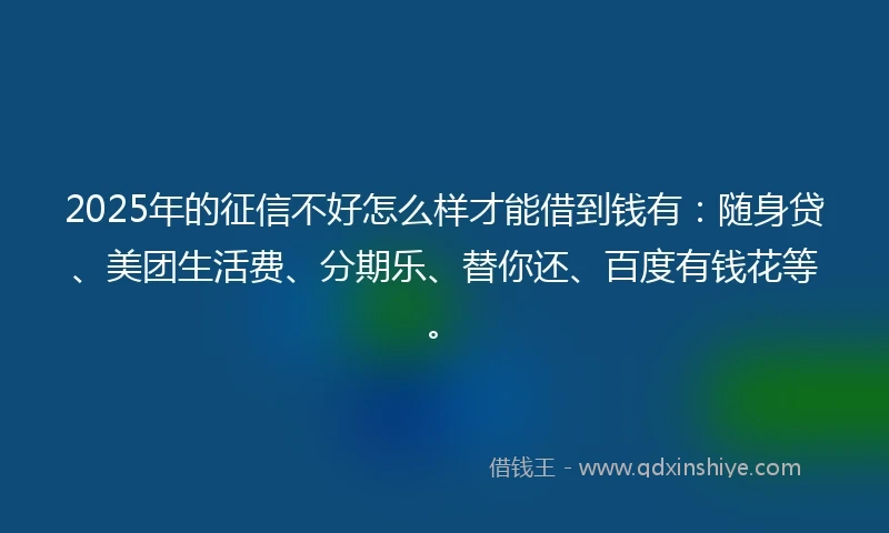 2025年的征信不好怎么样才能借到钱有：随身贷、美团生活费、分期乐、替你还、百度有钱花等。