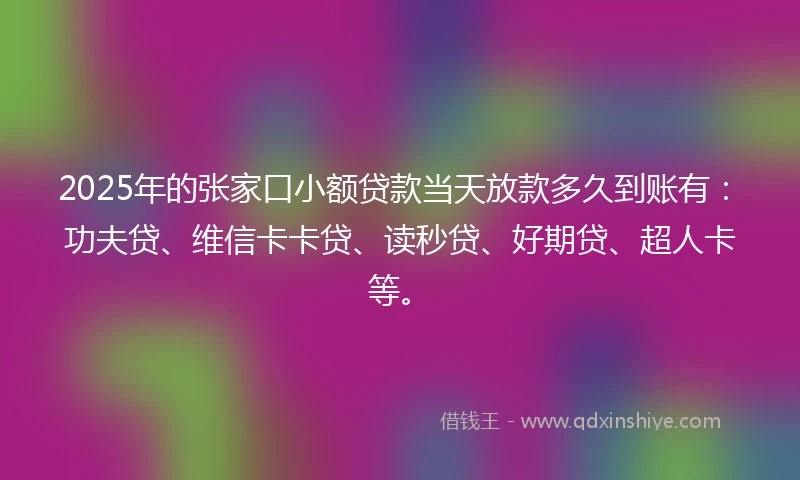 2025年的张家口小额贷款当天放款多久到账有：功夫贷、维信卡卡贷、读秒贷、好期贷、超人卡等。