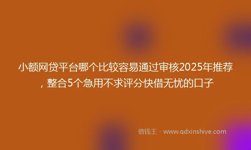 小额网贷平台哪个比较容易通过审核2025年推荐，整合5个急用不求评分快借无忧的口子