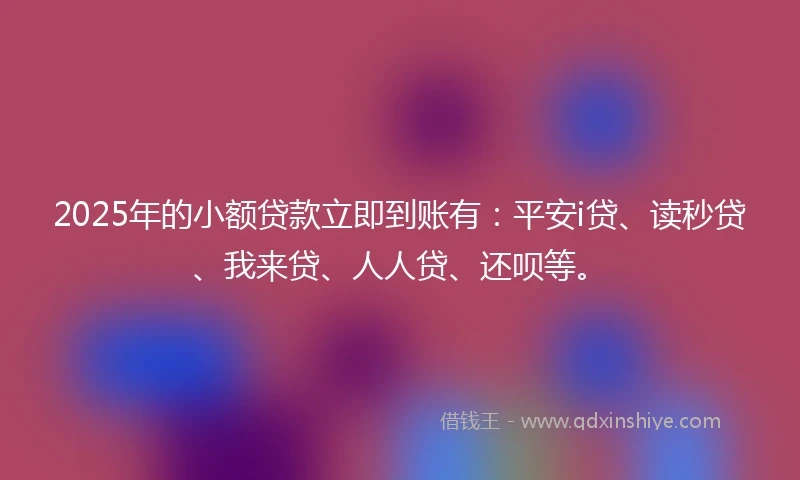 2025年的小额贷款立即到账有：平安i贷、读秒贷、我来贷、人人贷、还呗等。