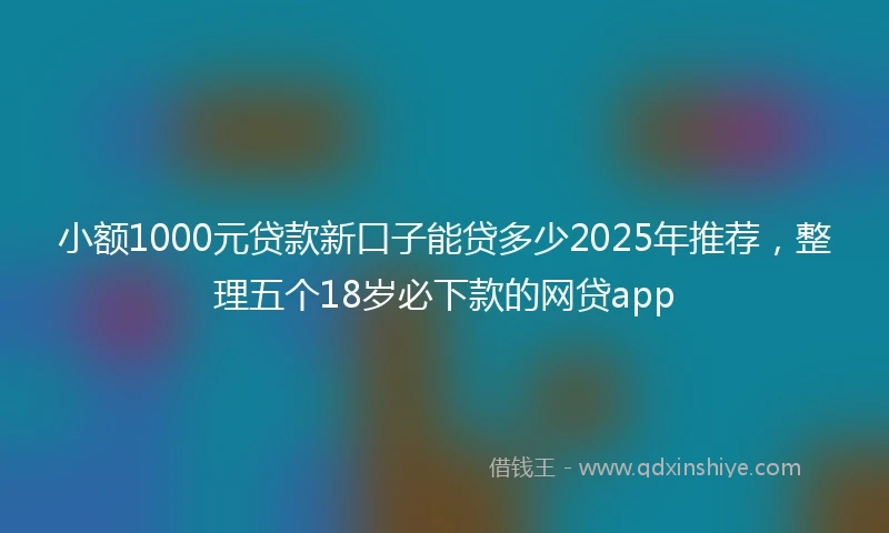 小额1000元贷款新口子能贷多少2025年推荐，整理五个18岁必下款的网贷app