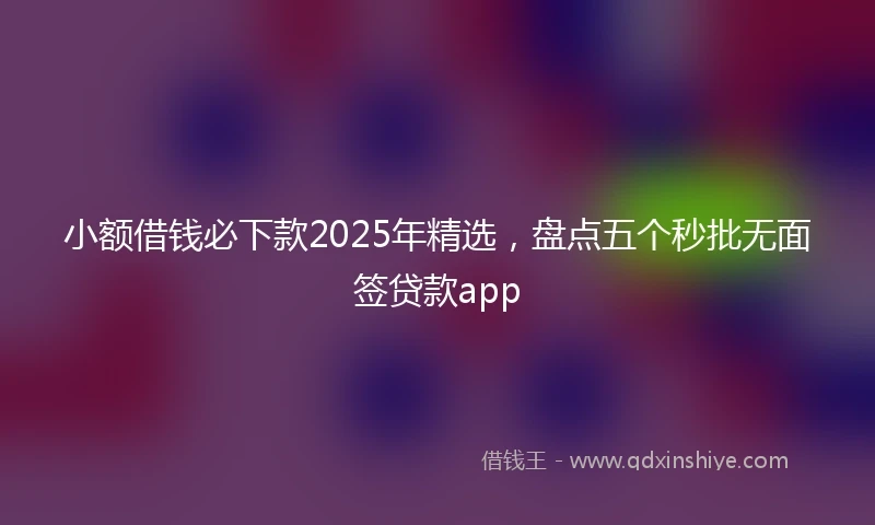 小额借钱必下款2025年精选，盘点五个秒批无面签贷款app