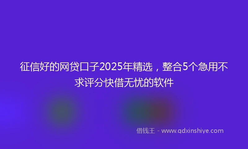 征信好的网贷口子2025年精选，整合5个急用不求评分快借无忧的软件