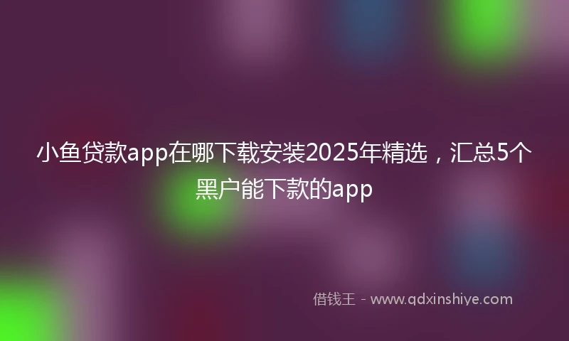 小鱼贷款app在哪下载安装2025年精选，汇总5个黑户能下款的app